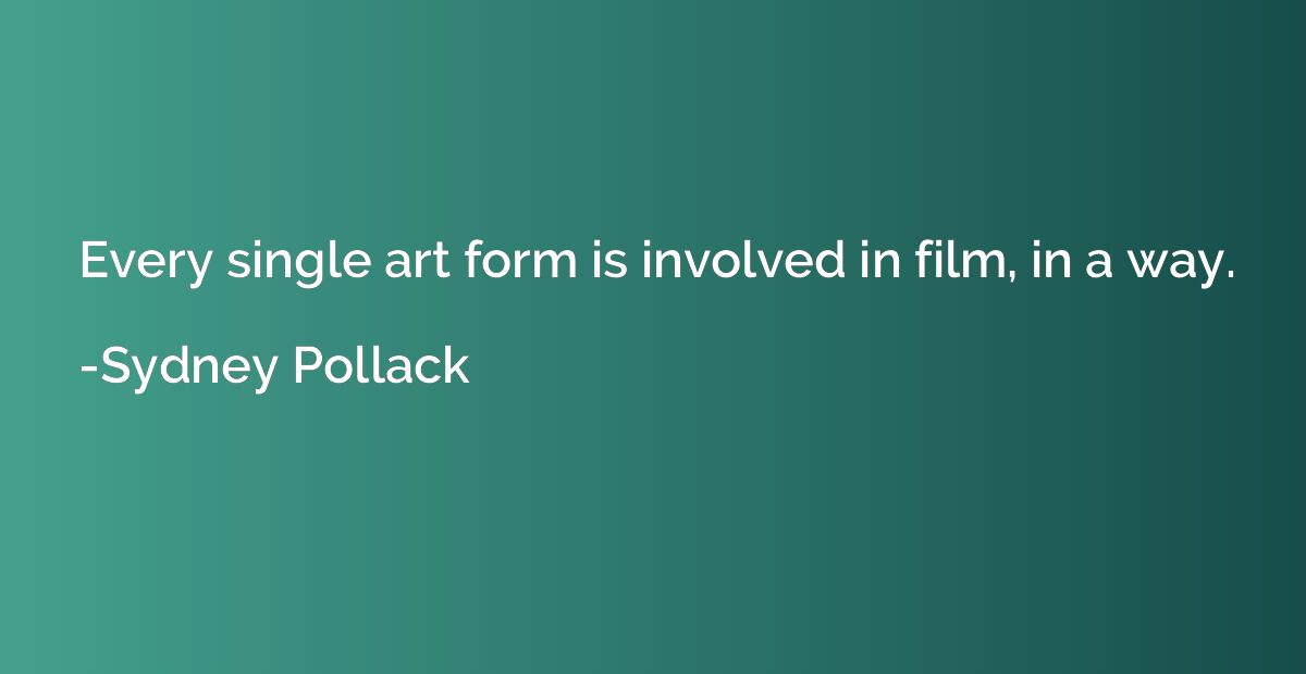 Every single art form is involved in film, in a way.