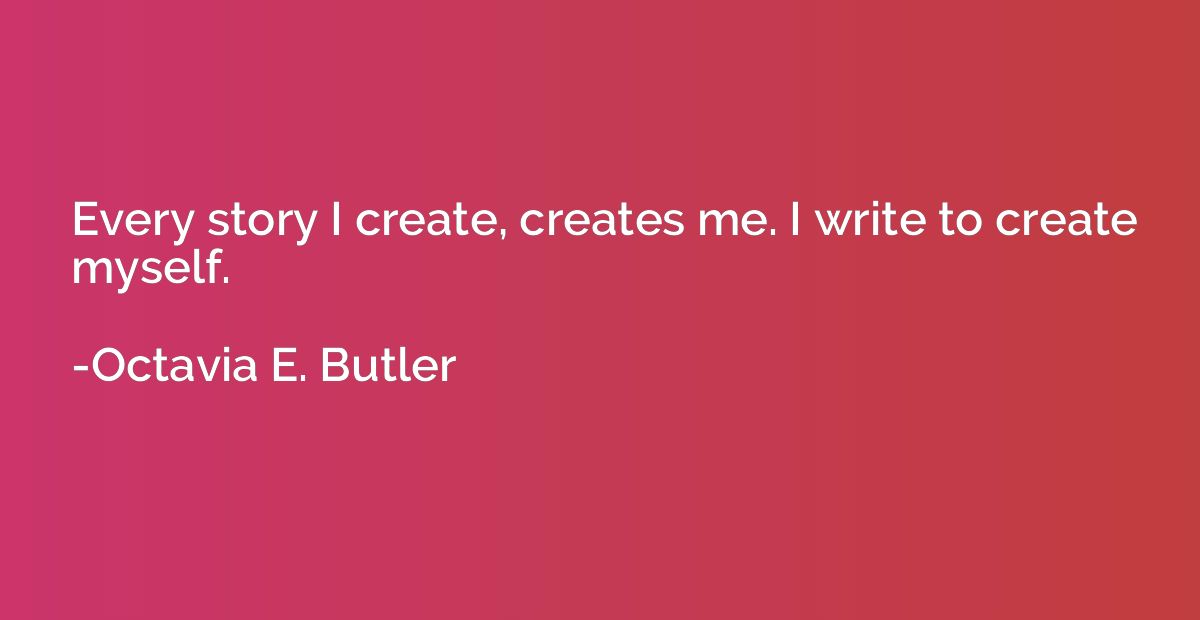 Every story I create, creates me. I write to create myself.