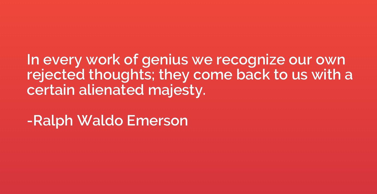 In every work of genius we recognize our own rejected though