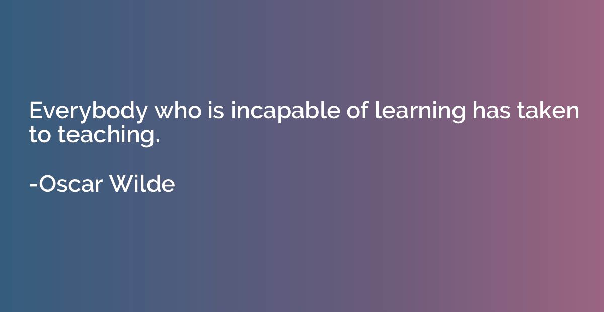 Everybody who is incapable of learning has taken to teaching