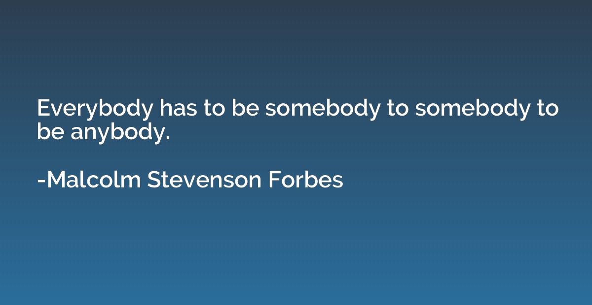 Everybody has to be somebody to somebody to be anybody.