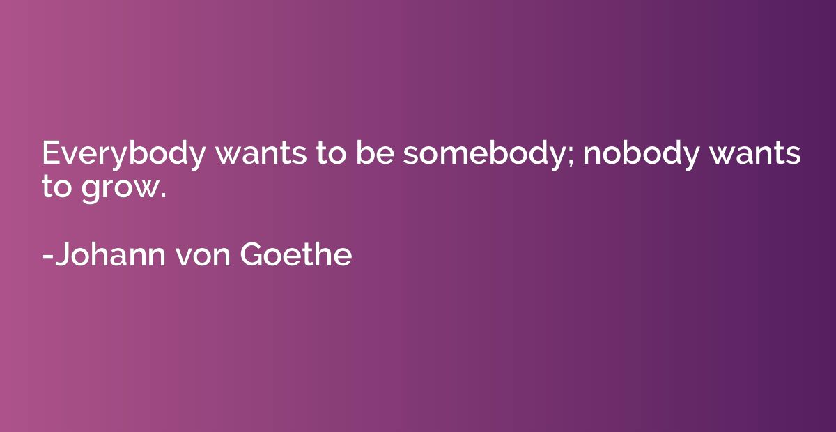 Everybody wants to be somebody; nobody wants to grow.