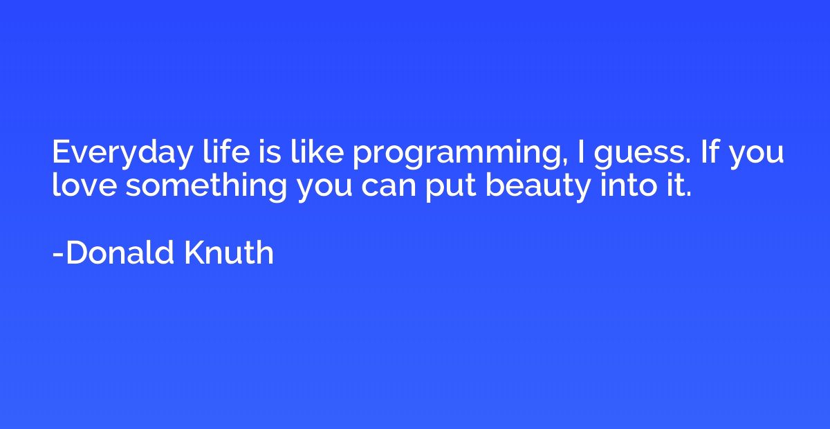 Everyday life is like programming, I guess. If you love some