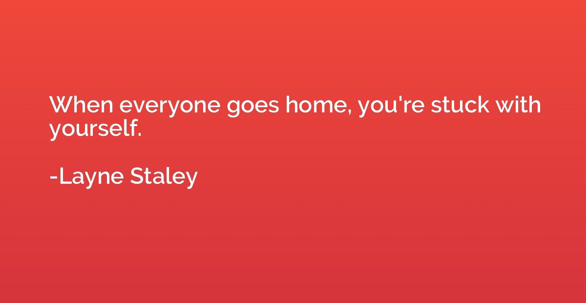 When everyone goes home, you're stuck with yourself.