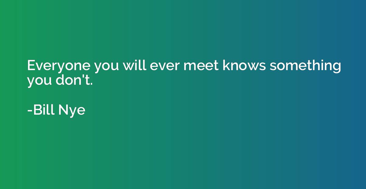Everyone you will ever meet knows something you don't.
