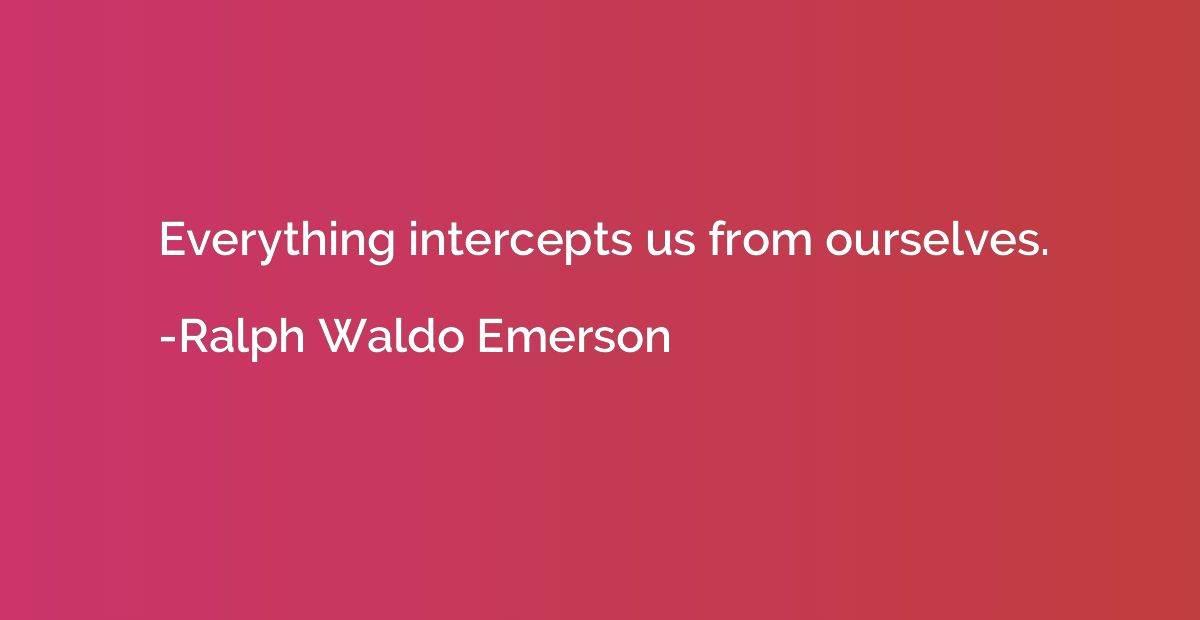 Everything intercepts us from ourselves.