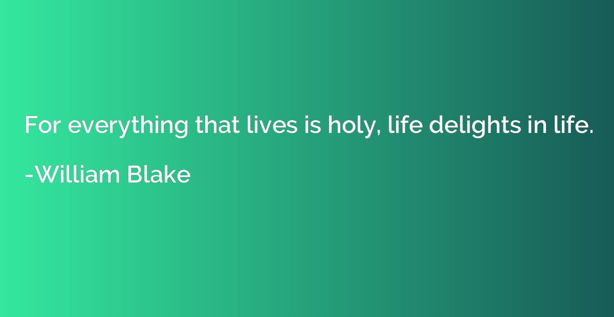 For everything that lives is holy, life delights in life.