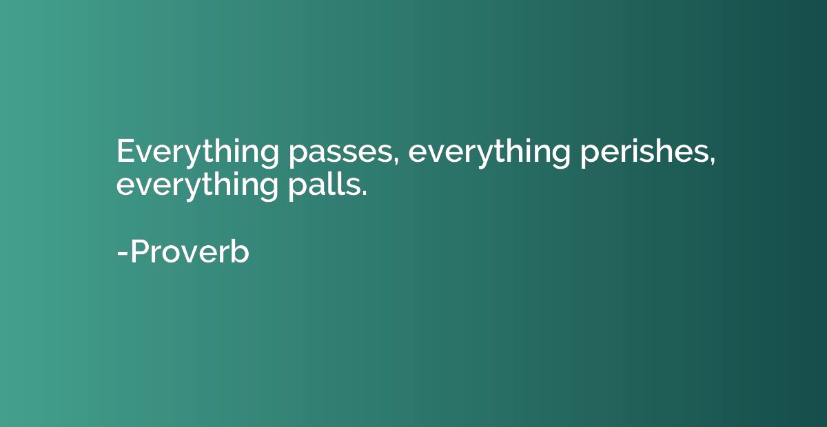 Everything passes, everything perishes, everything palls.
