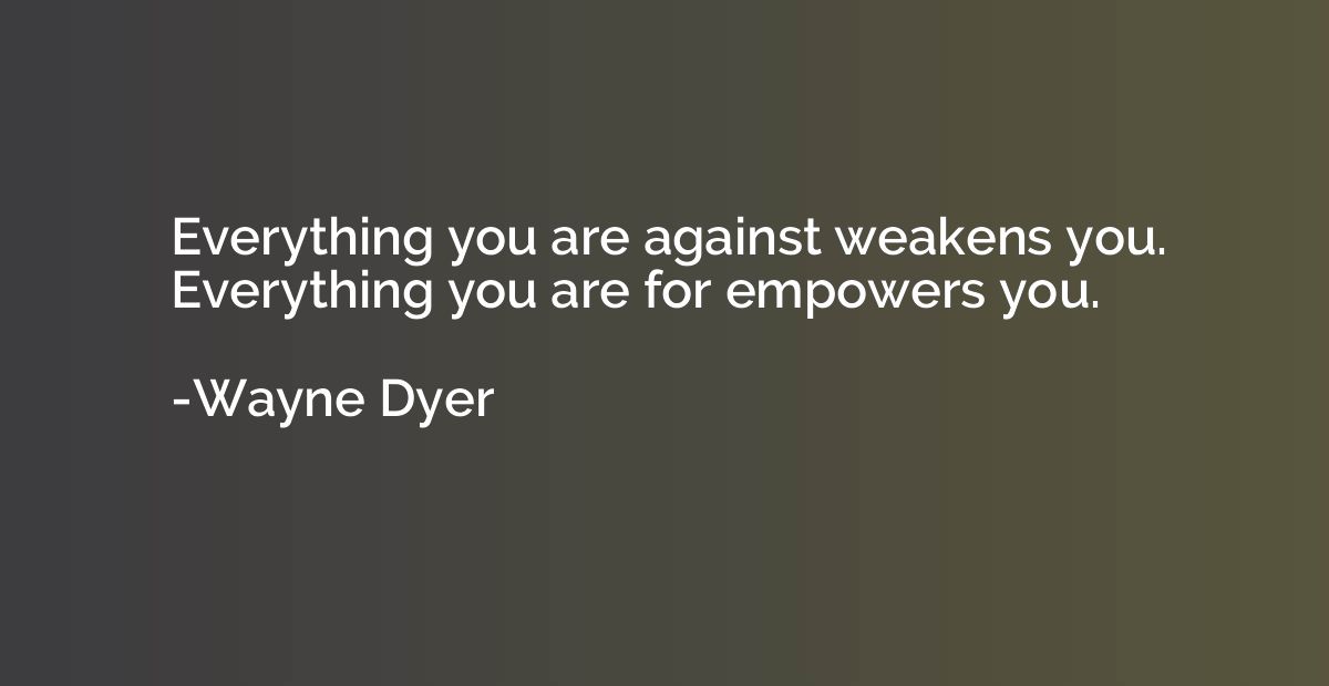 Everything you are against weakens you. Everything you are f