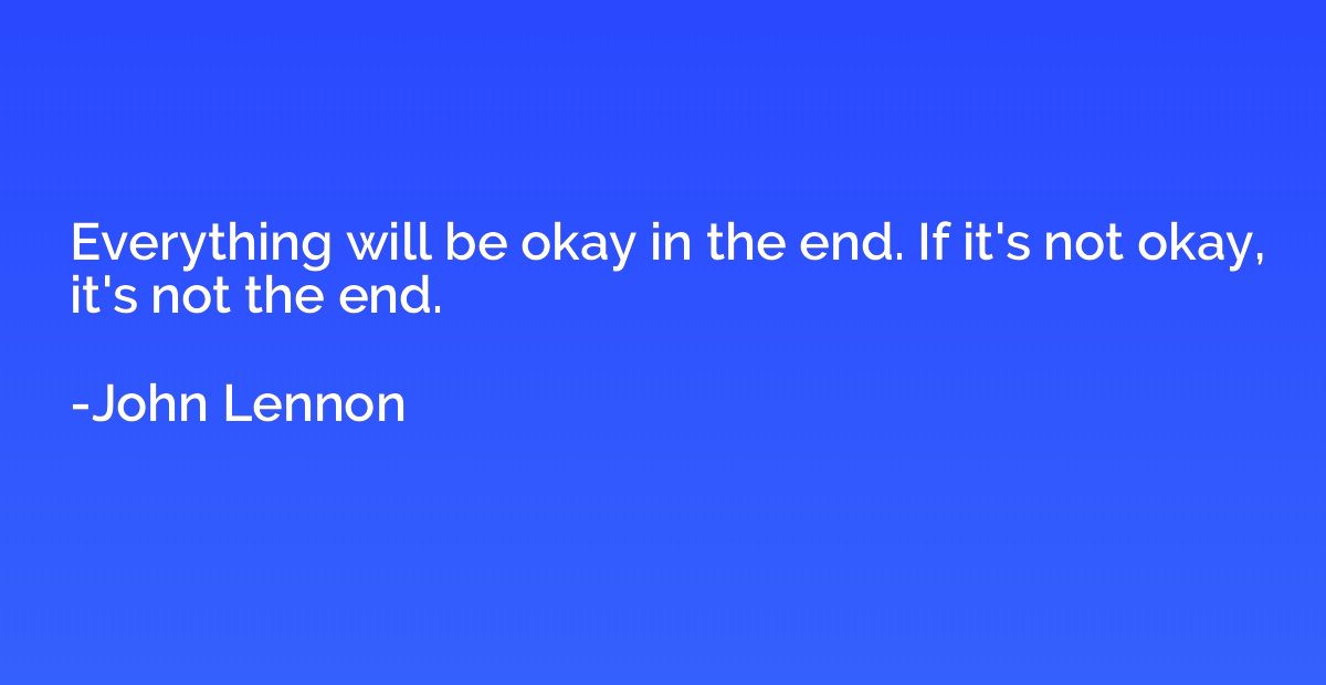 Everything will be okay in the end. If it's not okay, it's n