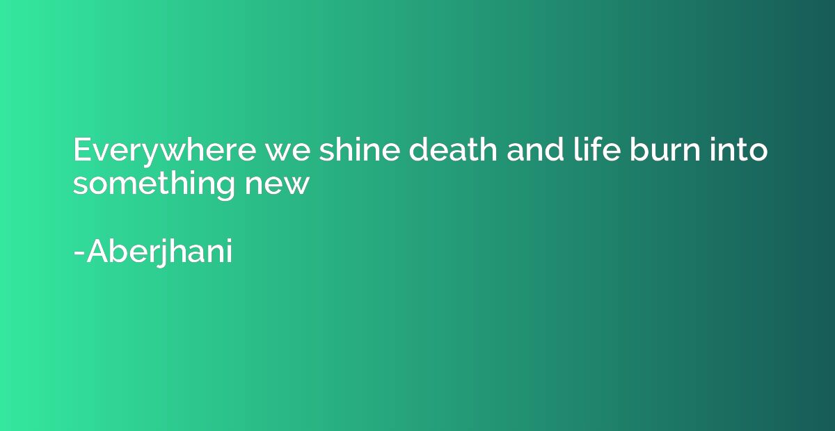 Everywhere we shine death and life burn into something new