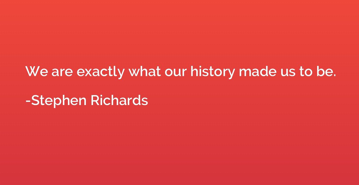 We are exactly what our history made us to be.