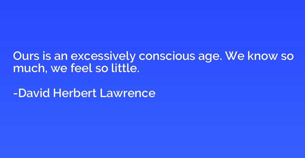 Ours is an excessively conscious age. We know so much, we fe