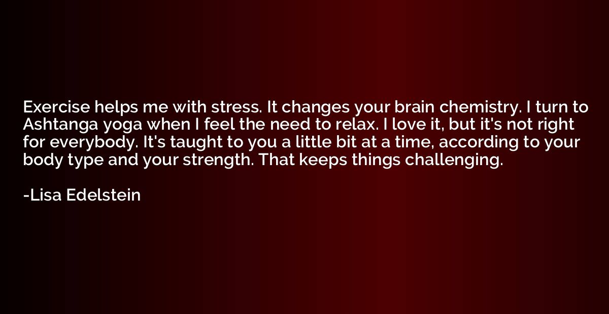 Exercise helps me with stress. It changes your brain chemist