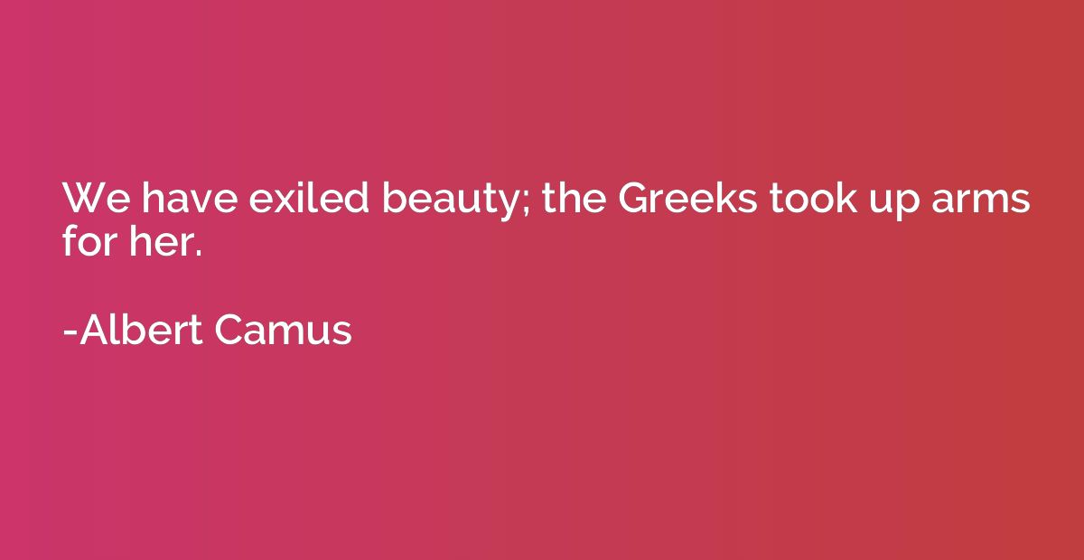 We have exiled beauty; the Greeks took up arms for her.