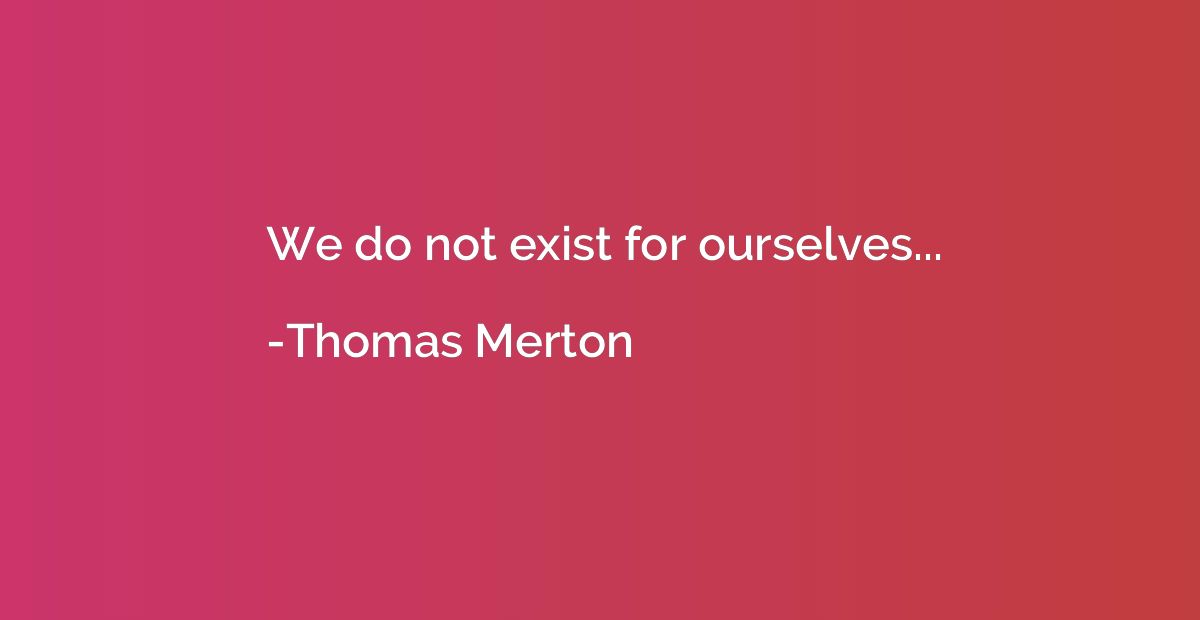 We do not exist for ourselves...