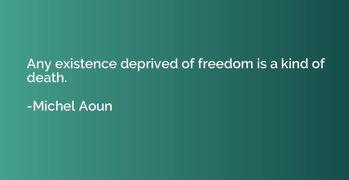 Any existence deprived of freedom is a kind of death.