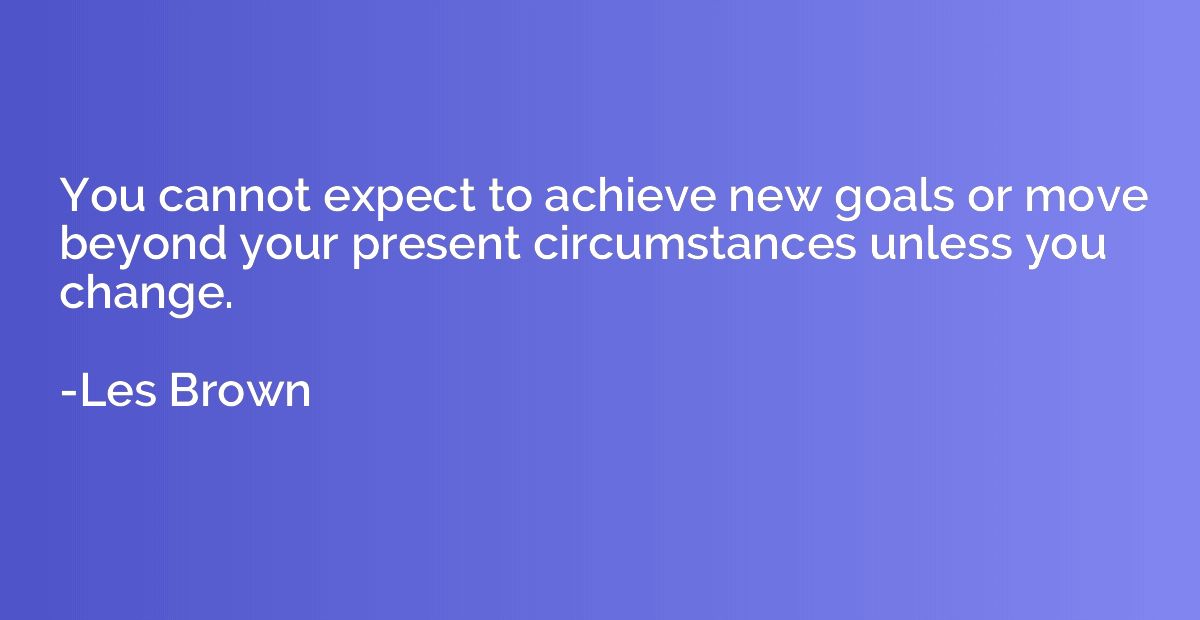 You cannot expect to achieve new goals or move beyond your p
