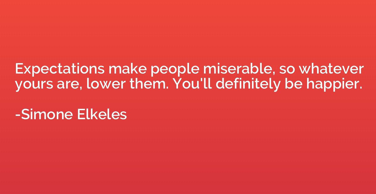Expectations make people miserable, so whatever yours are, l