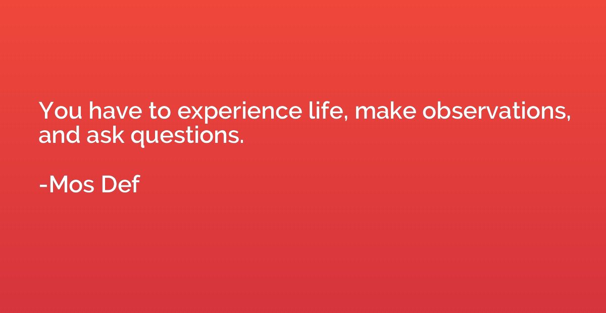 You have to experience life, make observations, and ask ques