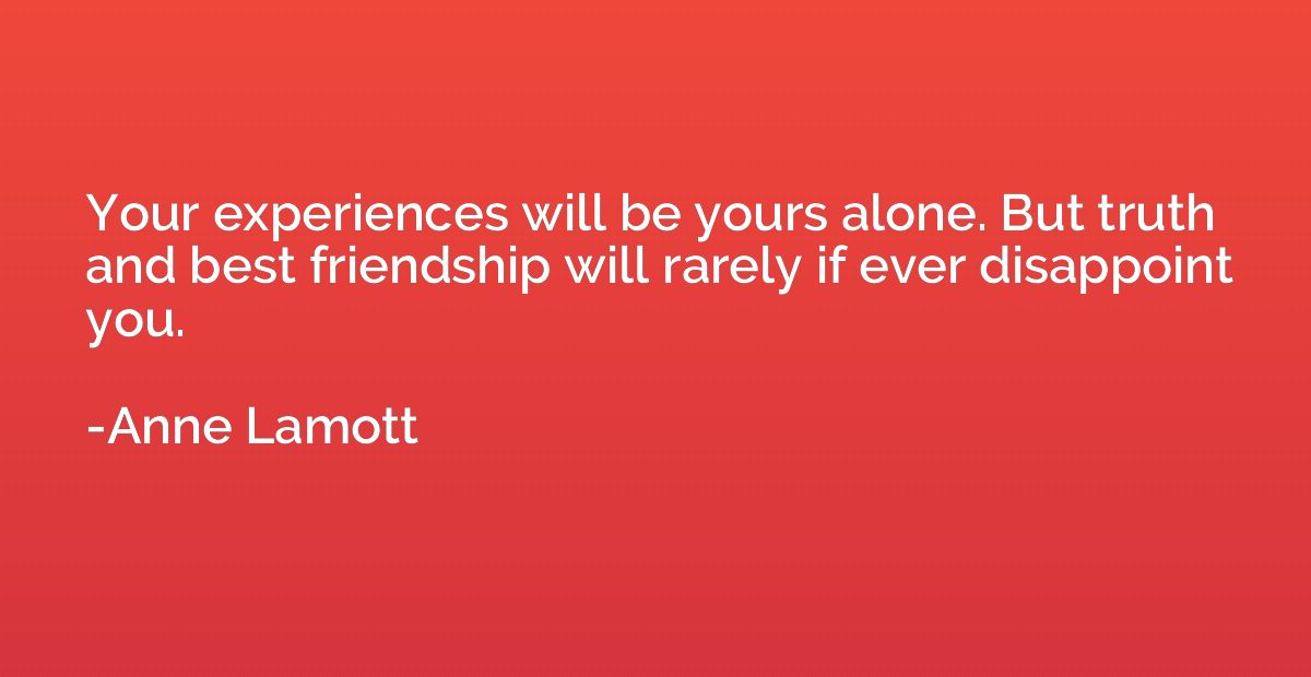 Your experiences will be yours alone. But truth and best fri