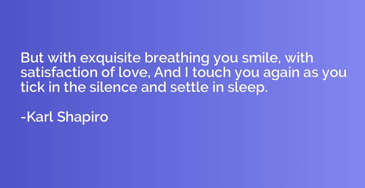 But with exquisite breathing you smile, with satisfaction of