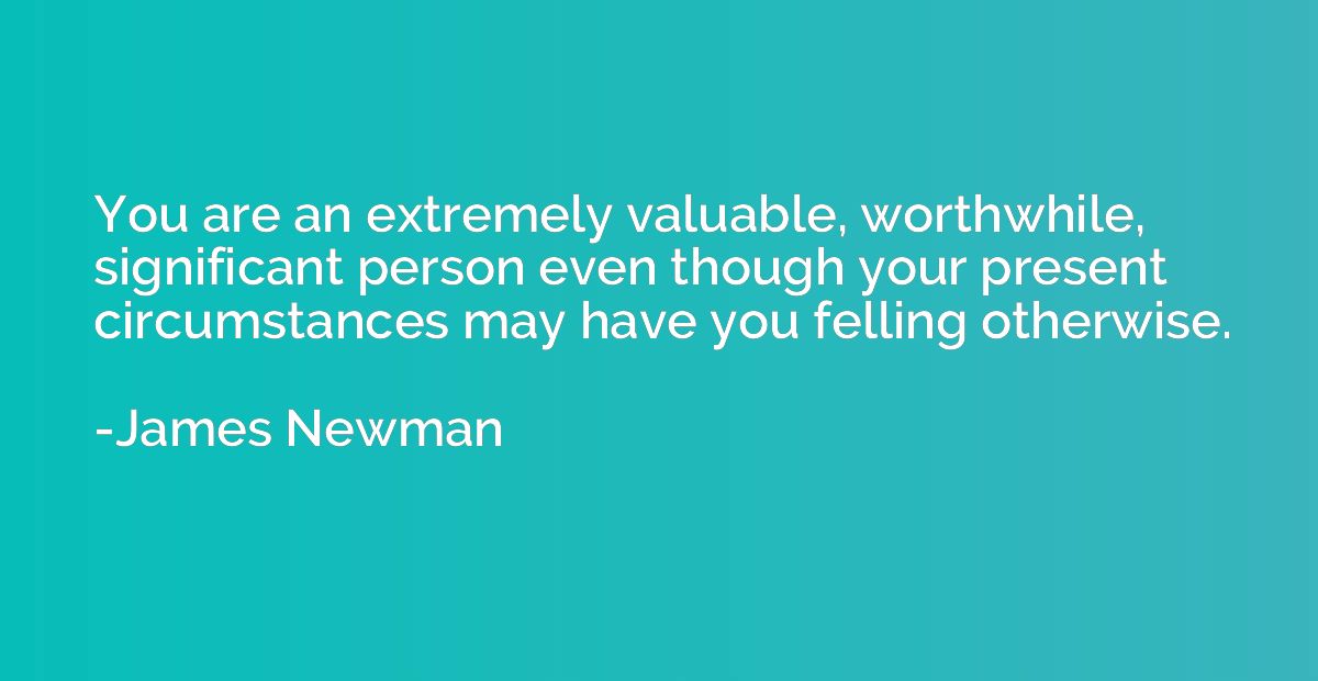 You are an extremely valuable, worthwhile, significant perso