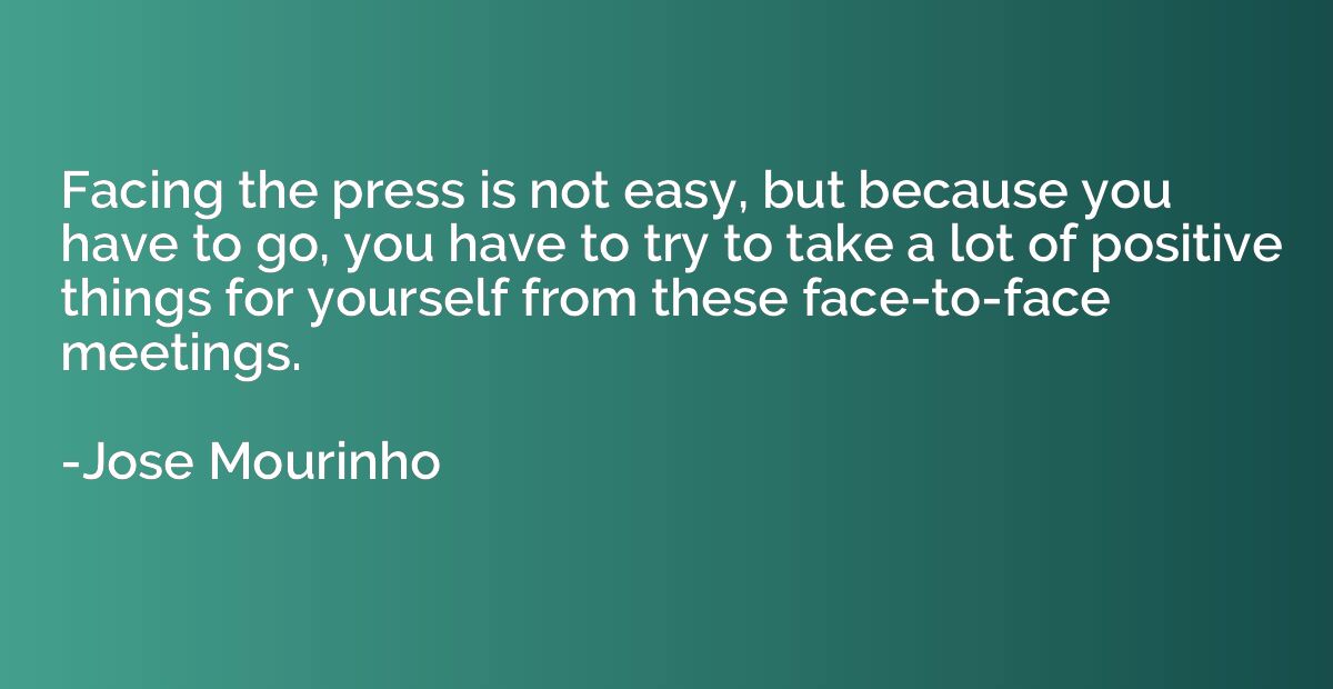 Facing the press is not easy, but because you have to go, yo