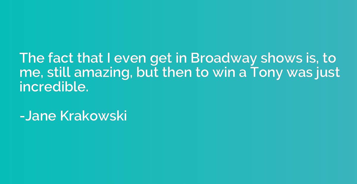 The fact that I even get in Broadway shows is, to me, still 