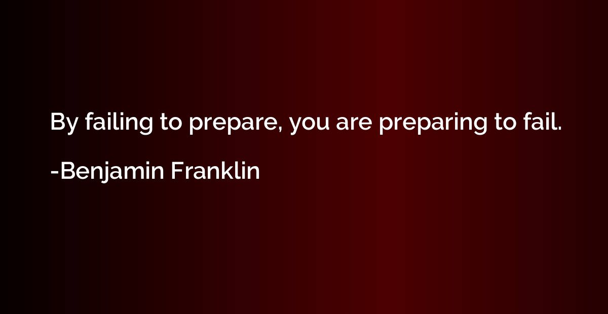 By failing to prepare, you are preparing to fail.