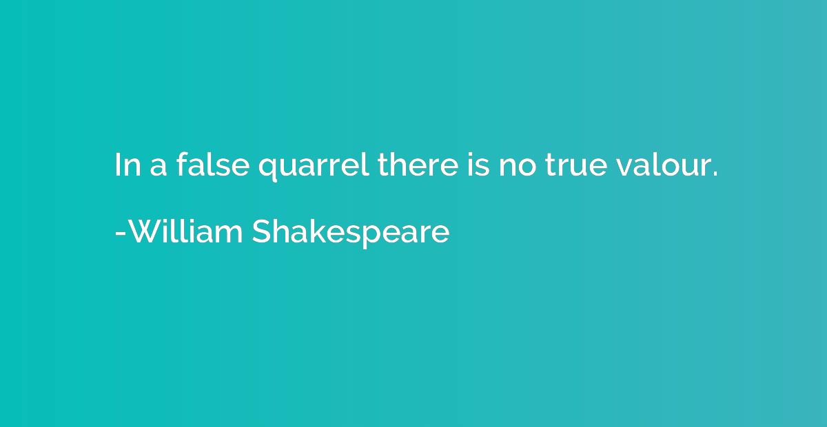 In a false quarrel there is no true valour.