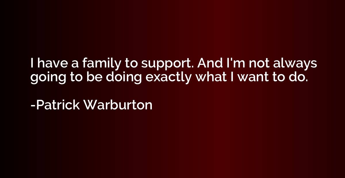 I have a family to support. And I'm not always going to be d