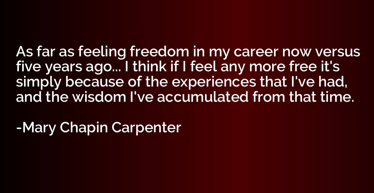 As far as feeling freedom in my career now versus five years