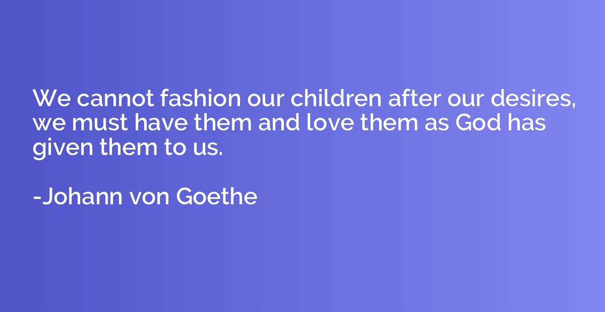 We cannot fashion our children after our desires, we must ha