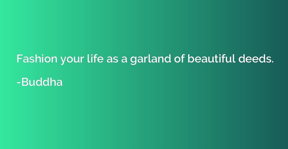 Fashion your life as a garland of beautiful deeds.