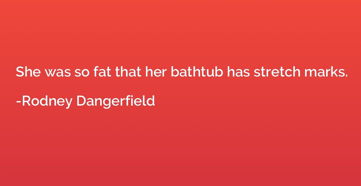 She was so fat that her bathtub has stretch marks.