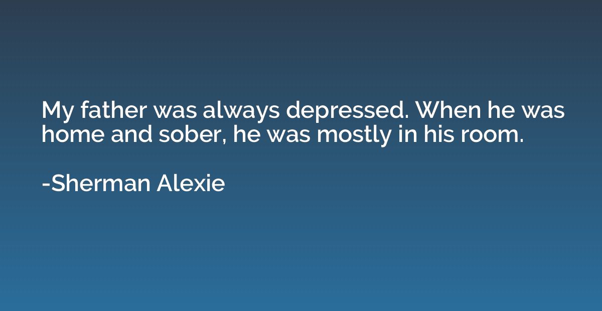 My father was always depressed. When he was home and sober, 