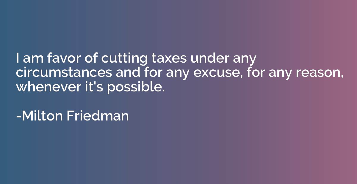 I am favor of cutting taxes under any circumstances and for 
