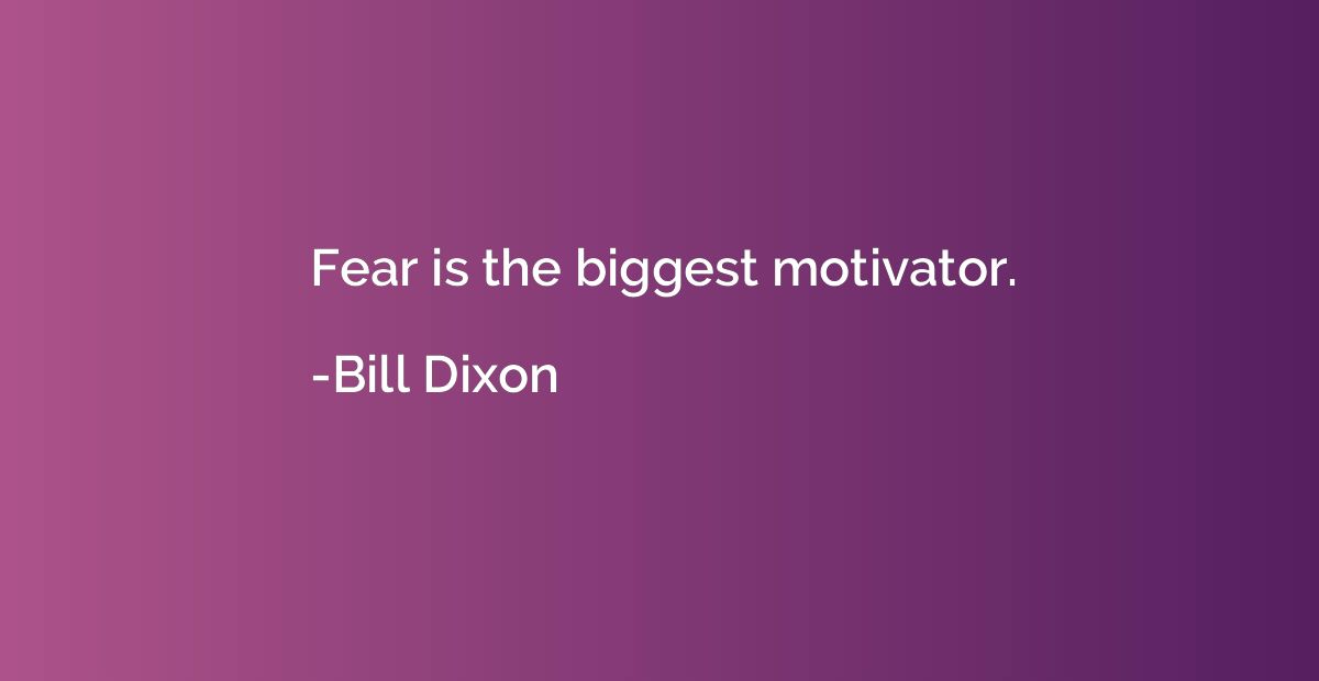 Fear is the biggest motivator.