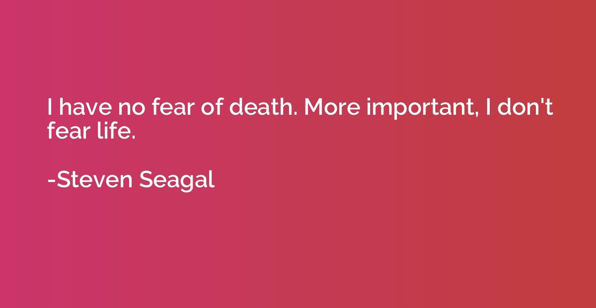 I have no fear of death. More important, I don't fear life.