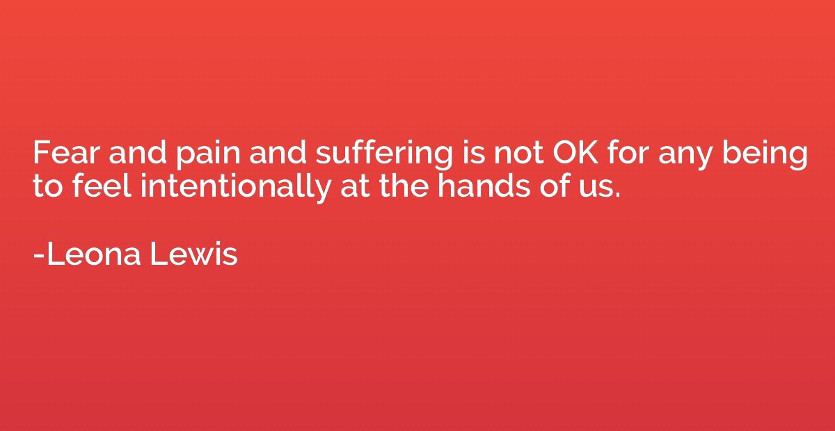 Fear and pain and suffering is not OK for any being to feel 