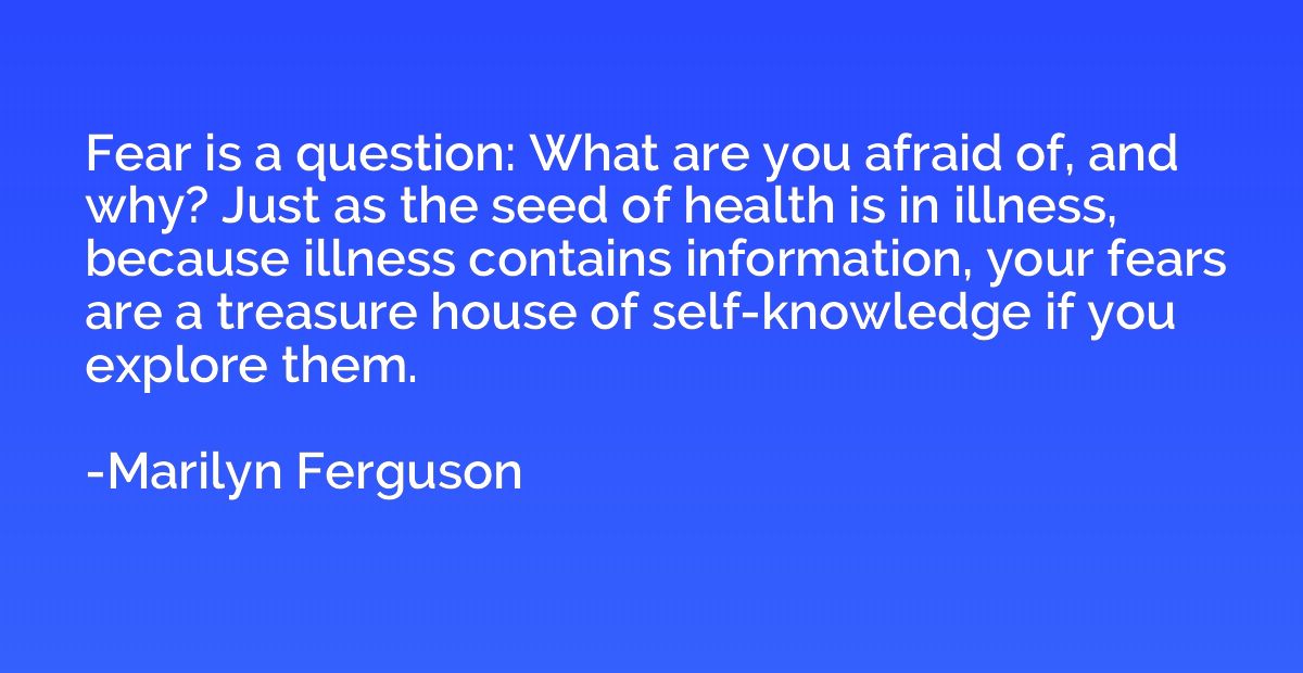Fear is a question: What are you afraid of, and why? Just as
