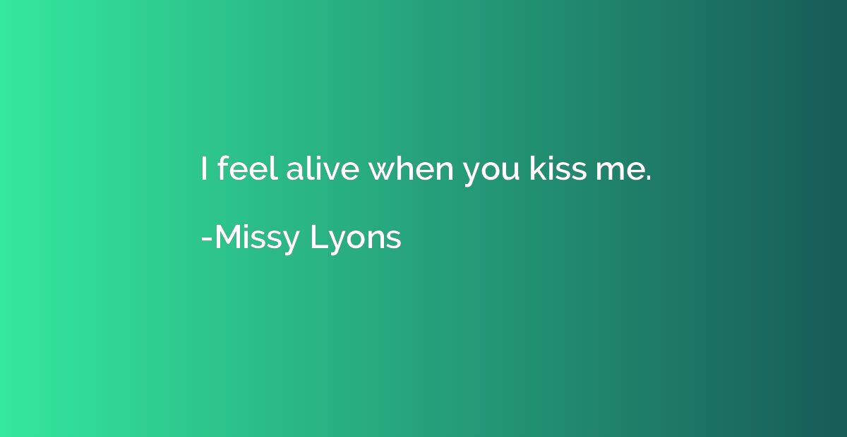 I feel alive when you kiss me.