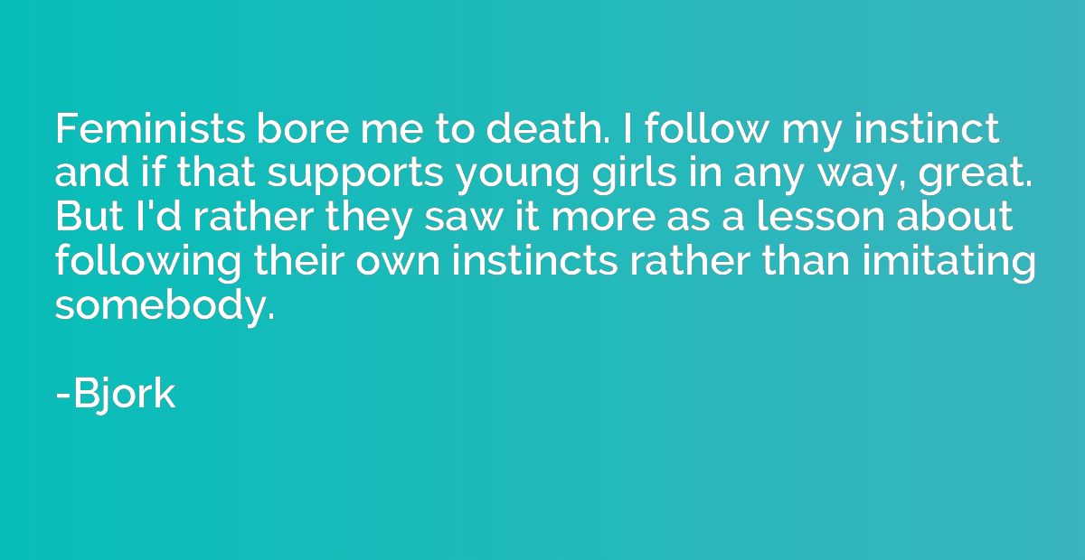 Feminists bore me to death. I follow my instinct and if that