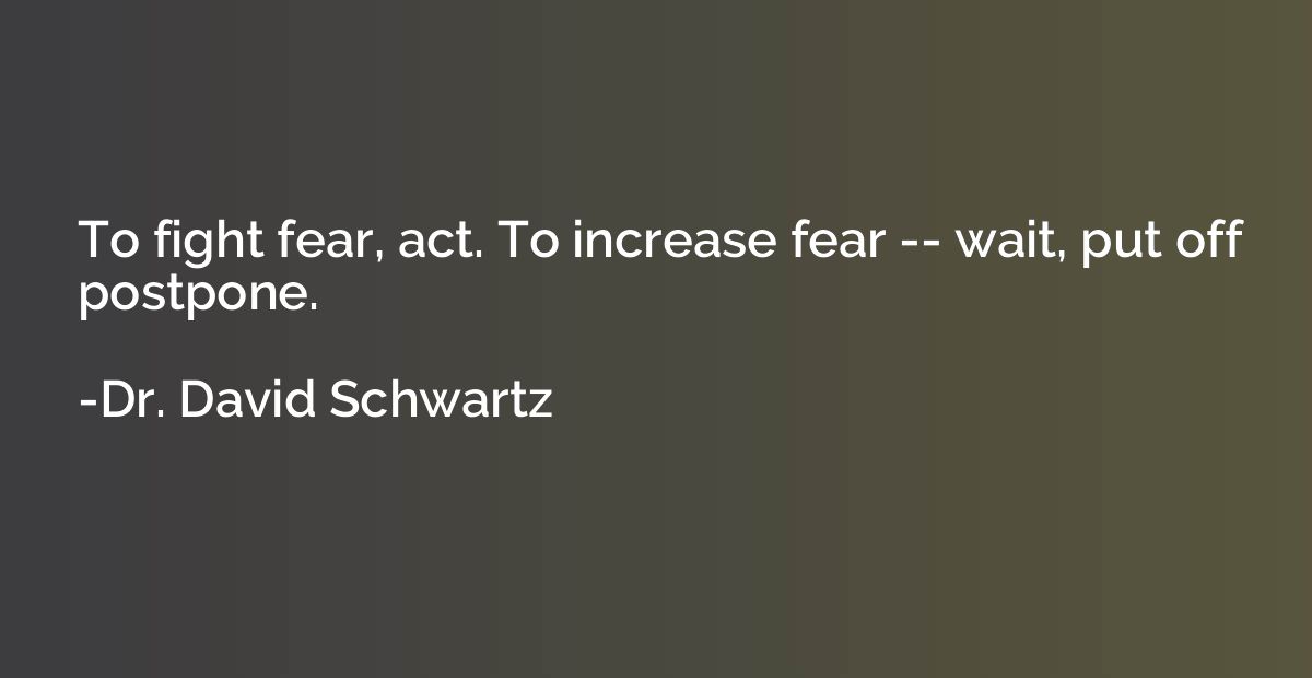 To fight fear, act. To increase fear -- wait, put off postpo