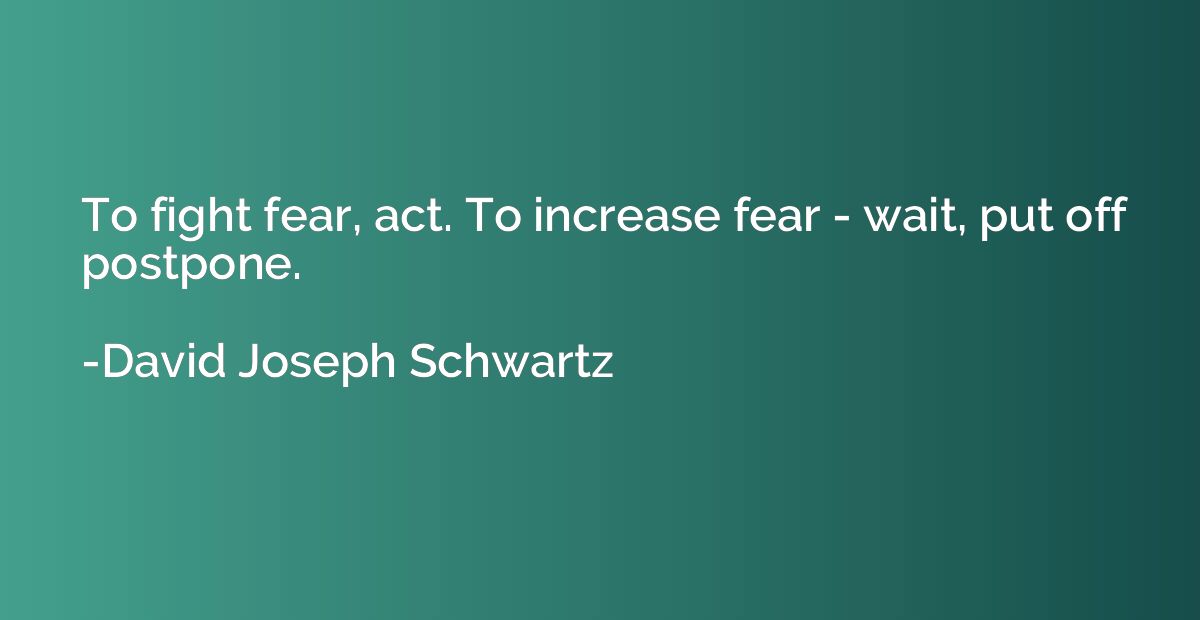 To fight fear, act. To increase fear - wait, put off postpon