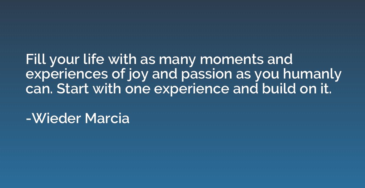 Fill your life with as many moments and experiences of joy a