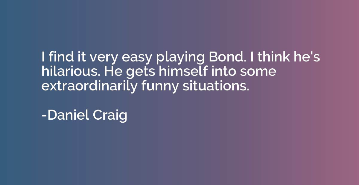 I find it very easy playing Bond. I think he's hilarious. He