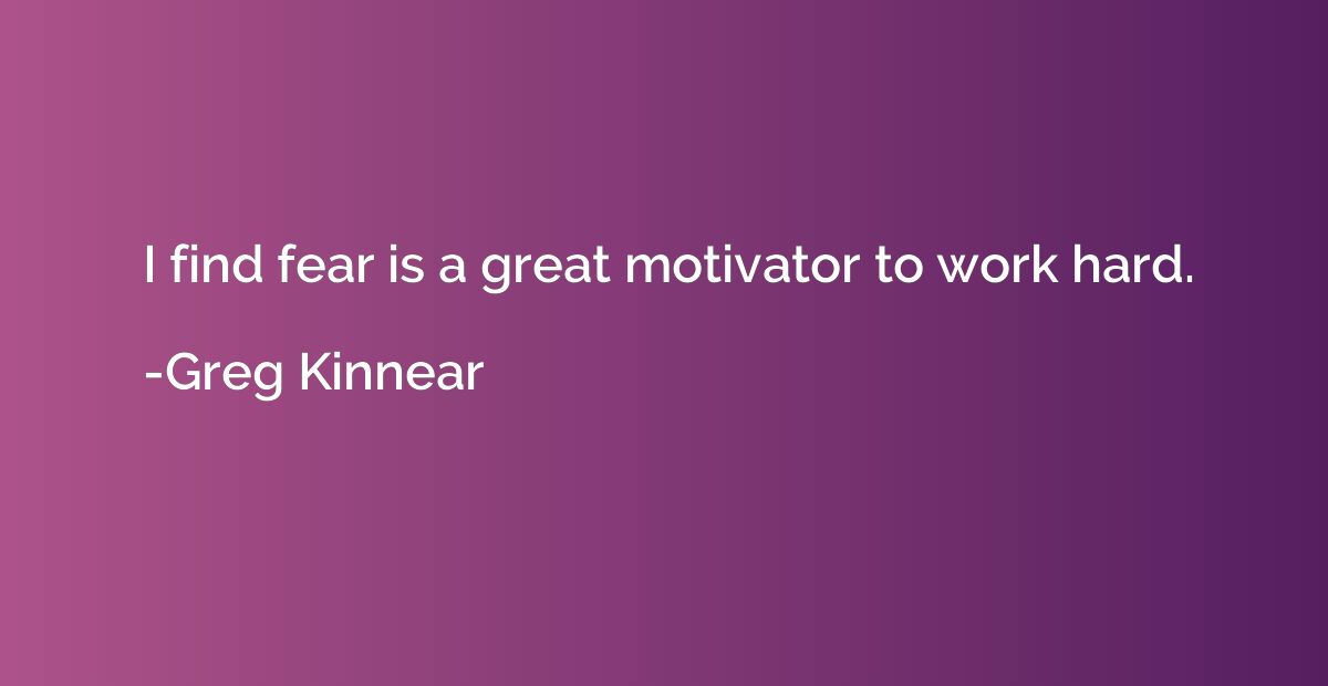 I find fear is a great motivator to work hard.