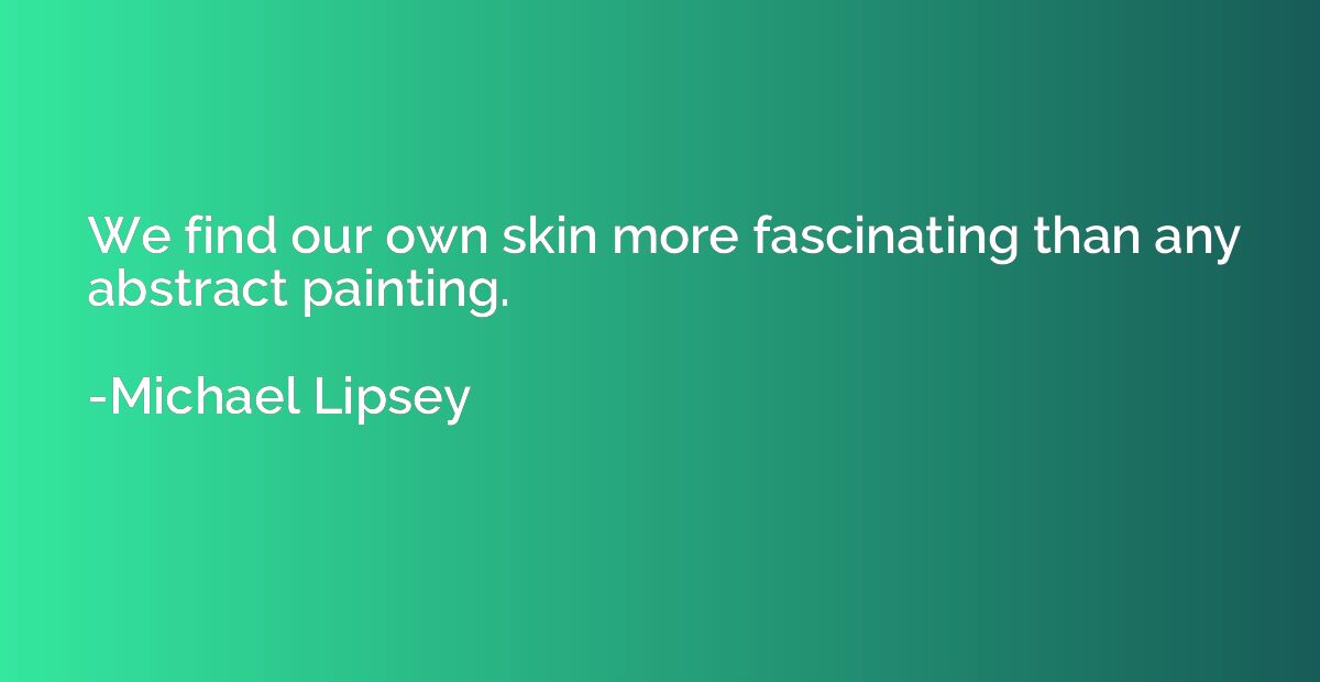 We find our own skin more fascinating than any abstract pain